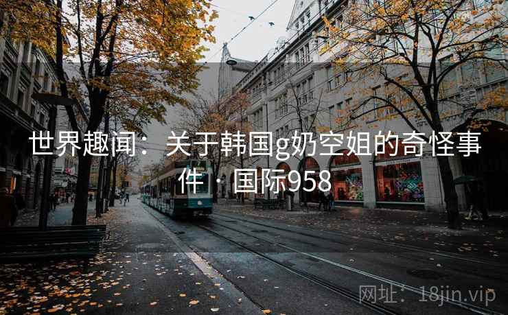 世界趣闻:关于韩国g奶空姐的奇怪事件 · 国际958 第2张 世界趣闻:关于韩国g奶空姐的奇怪事件 · 国际958 第2张