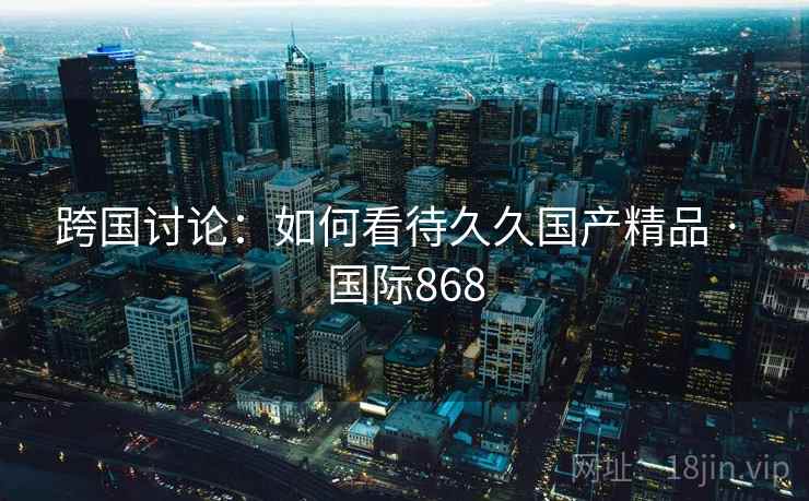 跨国讨论：如何看待久久国产精品 · 国际868