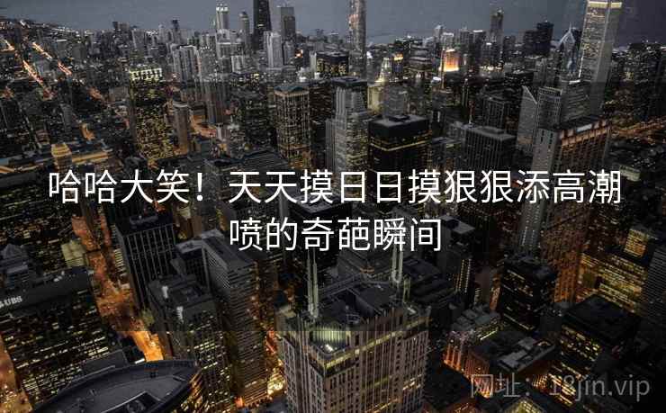 哈哈大笑！天天摸日日摸狠狠添高潮喷的奇葩瞬间