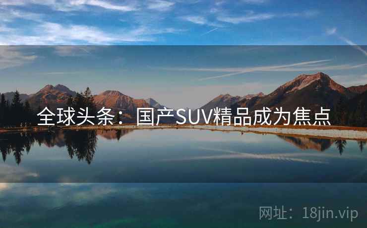 全球头条：国产SUV精品成为焦点