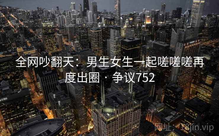 全网吵翻天：男生女生一起嗟嗟嗟再度出圈 · 争议752  第1张