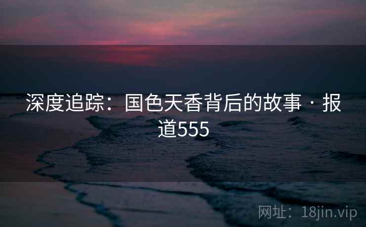 深度追踪：国色天香背后的故事 · 报道555