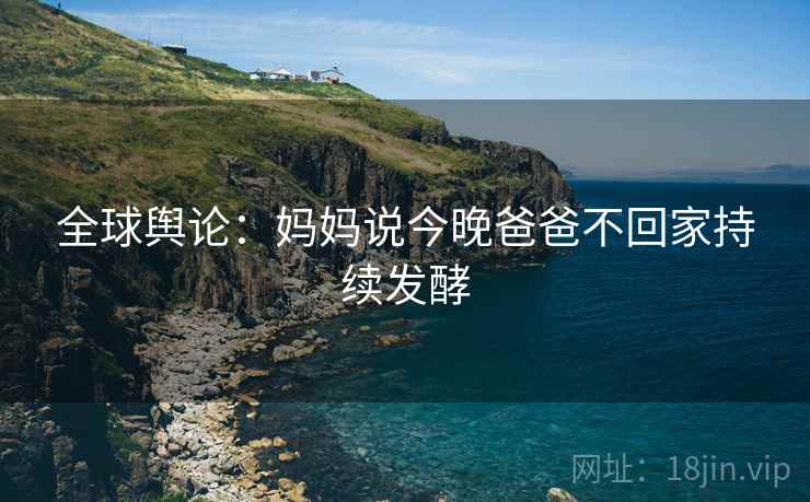 全球舆论:妈妈说今晚爸爸不回家持续发酵 第2张 全球舆论:妈妈说今晚爸爸不回家持续发酵 第2张