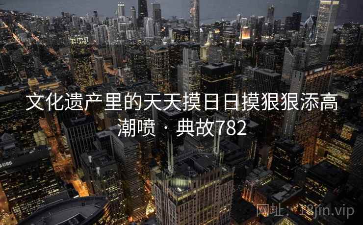 文化遗产里的天天摸日日摸狠狠添高潮喷 · 典故782  第2张